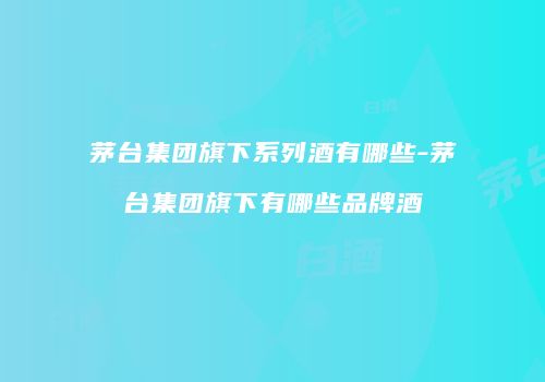 茅台集团旗下系列酒有哪些-茅台集团旗下有哪些品牌酒