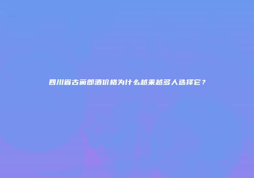 四川省古蔺郎酒价格为什么越来越多人选择它？