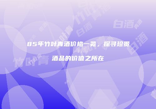 85年竹叶青酒价格一览，探寻珍贵酒品的价值之所在