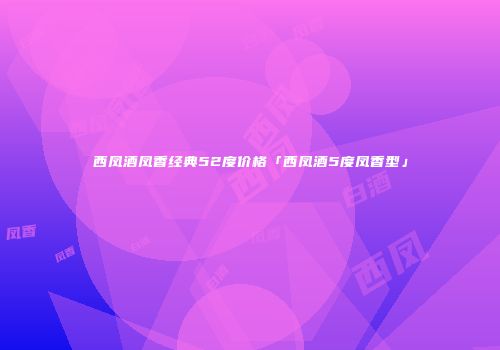 西凤酒凤香经典52度价格「西凤酒5度凤香型」