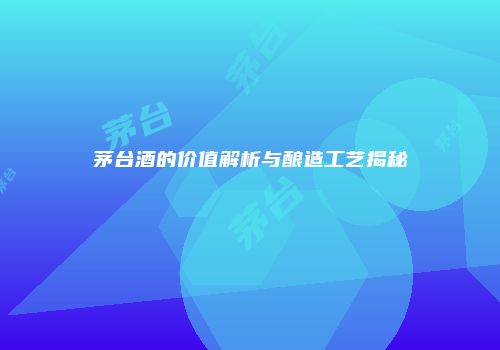 茅台酒的价值解析与酿造工艺揭秘