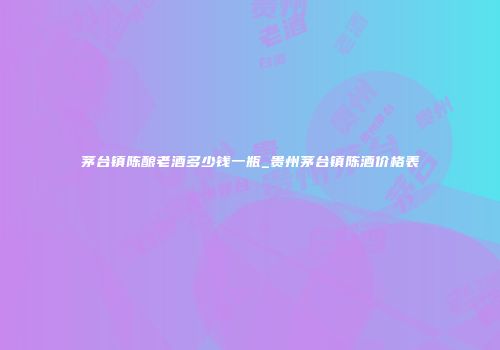 茅台镇陈酿老酒多少钱一瓶_贵州茅台镇陈酒价格表