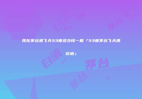 现在茅台酒飞天53度多少钱一瓶「53度茅台飞天酒价格」