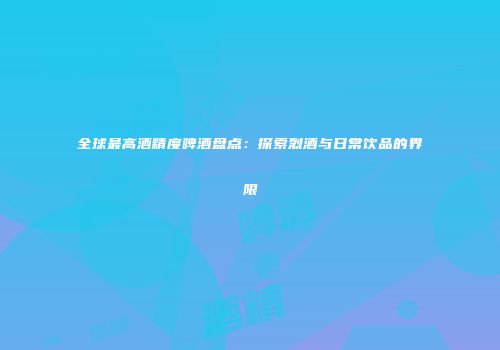 全球最高酒精度啤酒盘点：探索烈酒与日常饮品的界限