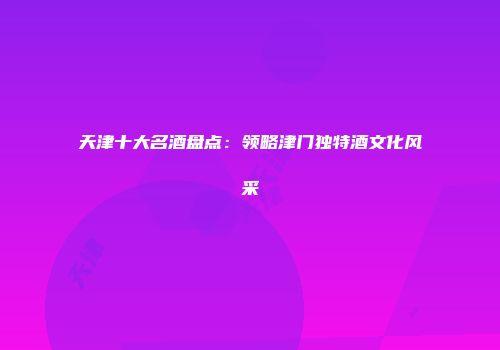 天津十大名酒盘点：领略津门独特酒文化风采