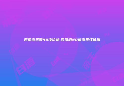 西凤帝王醉45度价格,西凤酒50度帝王红价格