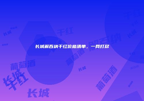 长城解百纳干红价格清单，一网打尽