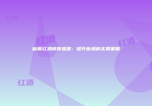 破解红酒销售难题：提升业绩的实用策略