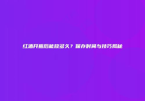 红酒开瓶后能放多久？保存时间与技巧揭秘