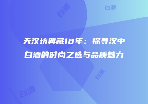 天汉坊典藏18年：探寻汉中白酒的时尚之选与品质魅力