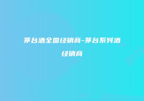 茅台酒全国经销商-茅台系列酒经销商