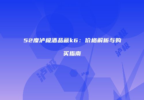 52度泸极酒品藏k6：价格解析与购买指南