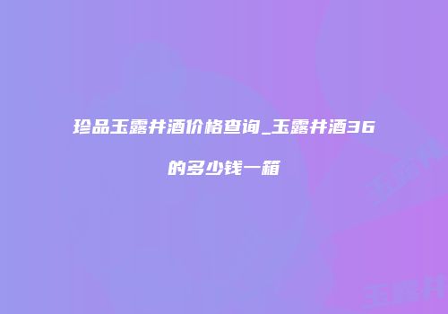 珍品玉露井酒价格查询_玉露井酒36的多少钱一箱