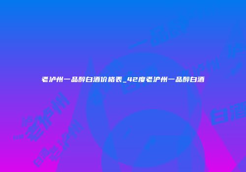 老泸州一品醉白酒价格表_42度老沪州一品醉白酒