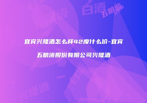 宜宾兴隆酒怎么样42度什么价-宜宾五粮液股份有限公司兴隆酒