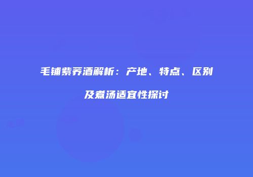 毛铺紫荞酒解析：产地、特点、区别及煮汤适宜性探讨