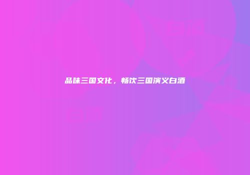 品味三国文化，畅饮三国演义白酒