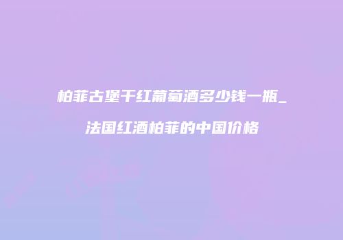 柏菲古堡干红葡萄酒多少钱一瓶_法国红酒柏菲的中国价格