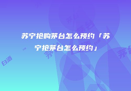 苏宁抢购茅台怎么预约「苏宁抢茅台怎么预约」