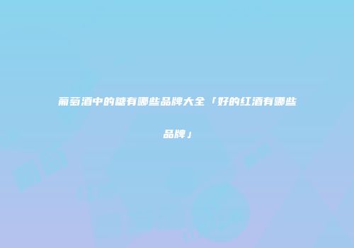 葡萄酒中的糖有哪些品牌大全「好的红酒有哪些品牌」