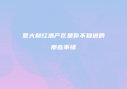 意大利红酒产区是你不知道的那些事情