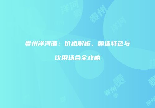 贵州洋河酒：价格解析、酿造特色与饮用场合全攻略