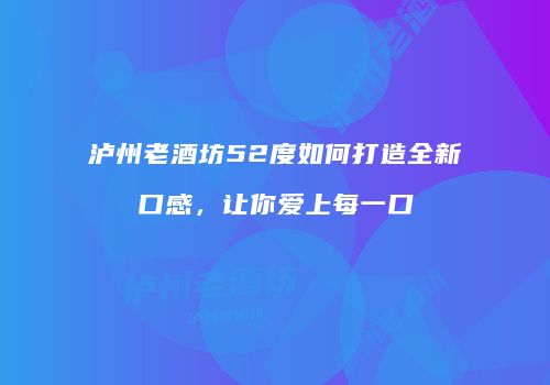 泸州老酒坊52度如何打造全新口感，让你爱上每一口