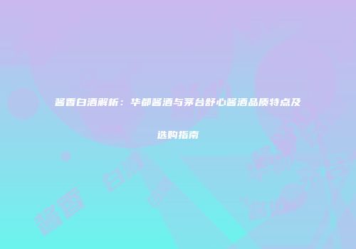 酱香白酒解析：华都酱酒与茅台舒心酱酒品质特点及选购指南