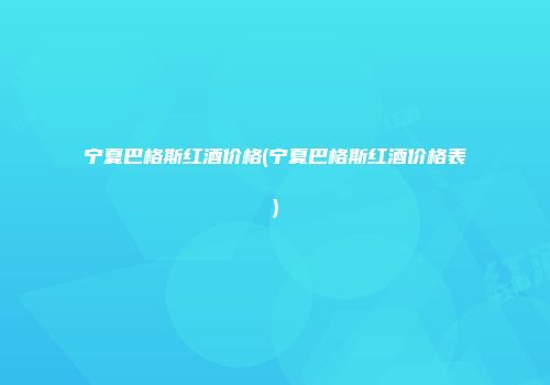 宁夏巴格斯红酒价格(宁夏巴格斯红酒价格表)