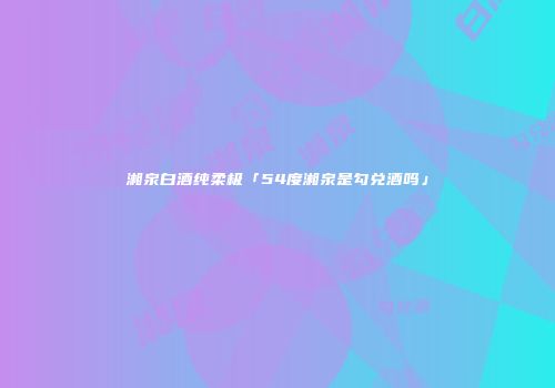湘泉白酒纯柔极「54度湘泉是勾兑酒吗」
