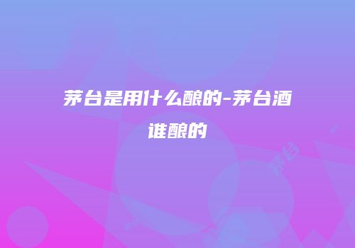 茅台是用什么酿的-茅台酒谁酿的