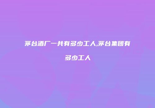 茅台酒厂一共有多少工人,茅台集团有多少工人