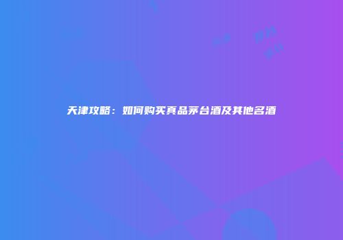 天津攻略：如何购买真品茅台酒及其他名酒