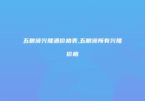 五粮液兴隆酒价格表,五粮液所有兴隆价格