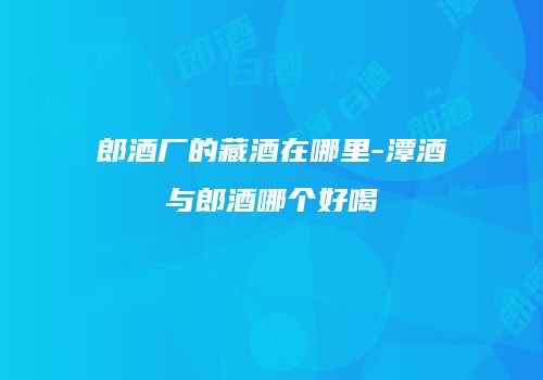 郎酒厂的藏酒在哪里-潭酒与郎酒哪个好喝