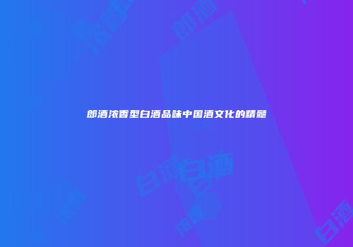 郎酒浓香型白酒品味中国酒文化的精髓