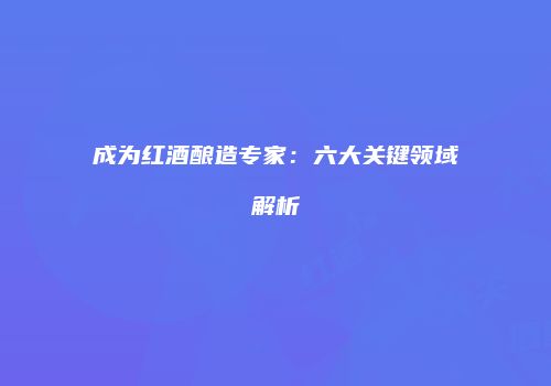 成为红酒酿造专家：六大关键领域解析