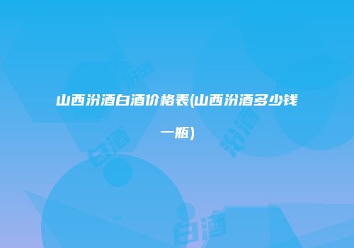 山西汾酒白酒价格表(山西汾酒多少钱一瓶)