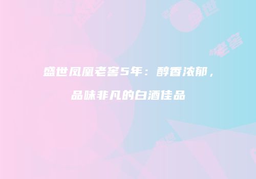 盛世凤凰老窖5年：醇香浓郁，品味非凡的白酒佳品