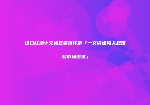 进口红酒中文标签要求详解「一文读懂海关规定和市场需求」