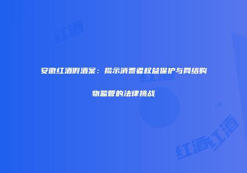 安徽红酒假酒案：揭示消费者权益保护与网络购物监管的法律挑战
