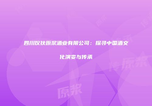 四川仪狄原浆酒业有限公司：探寻中国酒文化演变与传承
