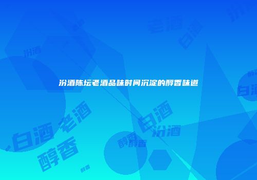 汾酒陈坛老酒品味时间沉淀的醇香味道