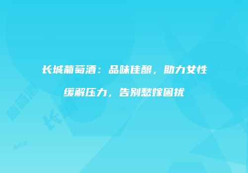 长城葡萄酒：品味佳酿，助力女性缓解压力，告别愁嫁困扰