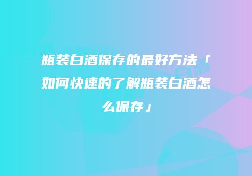 瓶装白酒保存的最好方法「如何快速的了解瓶装白酒怎么保存」