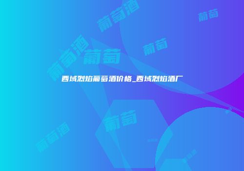 西域烈焰葡萄酒价格_西域烈焰酒厂