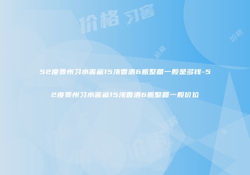 52度贵州习水窖藏15浓香酒6瓶整箱一般是多钱-52度贵州习水窖藏15浓香酒6瓶整箱一般价位