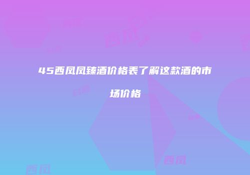 45西凤凤臻酒价格表了解这款酒的市场价格