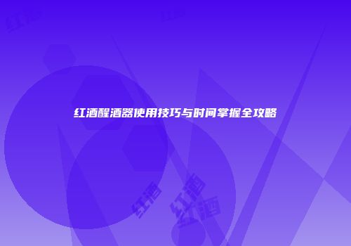 红酒醒酒器使用技巧与时间掌握全攻略