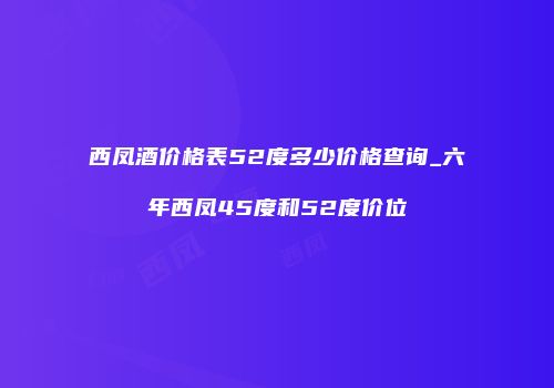 西凤酒价格表52度多少价格查询_六年西凤45度和52度价位